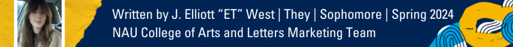 Written by J. Elliott "ET" West | They | Sophomore | Spring 2024. NAU College of Arts and Letters Marketing team