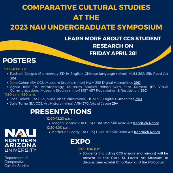 comparative cultural studies  at the  2023 nau Undergraduate symposium Learn more about ccs student research on friday april 28!  posters 9:00-11:00 a.m.  Rachael Clarges (Elementary ED in English, Chinese language minor) HUM 382: Silk Road Art 30A Jake Cohen (BA CCS, Museum Studies minor) HUM 395 Digital Humanities 29D Alyssa Icke (BS Anthropology, Museum&hellip; <a href=