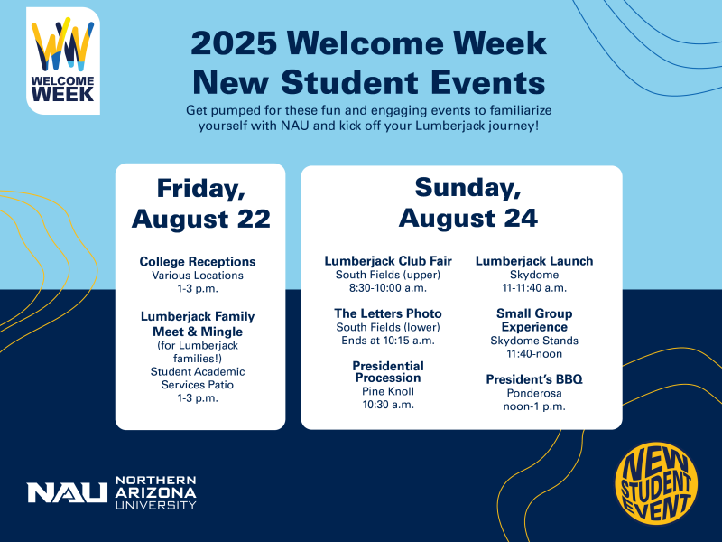 2025 Welcome Week New Students Events Overview:
Friday, August 22: College Receptions at various locations from 1-3 p.m.; Lumberjack Family Meet and Mingle (for Lumberjacks and families!) at the Student Academic Services Patio from 1-3 p.m.
Sunday, August 24: Lumberjack Club Fair at upper South Fields from 8:30- 10:00 a.m.; The Letters Photo at lower South Fields ends at 10:15 a.m.; Presidential Procession at Pine Knoll at 10:30 a.m.; Lumberjack Launch at Skydome 11-11:40 a.m.; Small Group Experience at Skydome Stands 11:40-noon; President's BBQ at Ponderosa noon-1 p.m.