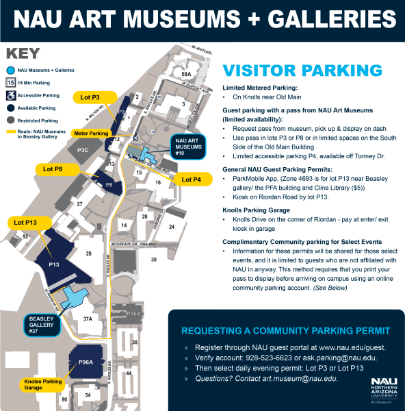 VISITOR PARKING
Limited Metered Parking:
• On Knolls near Old Main
Guest parking with a pass from NAU Art Museums
(limited availability):
• Request pass from museum, pick up & display on dash
• Use pass in lots P3 or P8 or in limited spaces on the South
Side of the Old Main Building
• Limited accessible parking P4, available off Tormey Dr.
General NAU Guest Parking Permits:
• ParkMobile App, (Zone 4693 is for lot P13 near Beasley
gallery/ the PFA building and Cline Library ($5))
• Kiosk on Riordan Road by lot P13.
Knolls Parking Garage
• Knolls Drive on the corner of Riordan - pay at enter/ exit
kiosk in garage
Complimentary Community parking for Select Events
• Information for these permits will be shared for those select
events, and it is limited to guests who are not affiliated with
NAU in anyway. This method requires that you print your
pass to display before arriving on campus using an online
community parking account. REQUESTING A COMMUNITY PARKING PERMIT
» Register through NAU guest portal at www.nau.edu/guest.
» Verify account: 928-523-6623 or ask.parking@nau.edu.
» Then select daily evening permit: Lot P3 or Lot P13
» Questions? Contact art.museum@nau.edu.