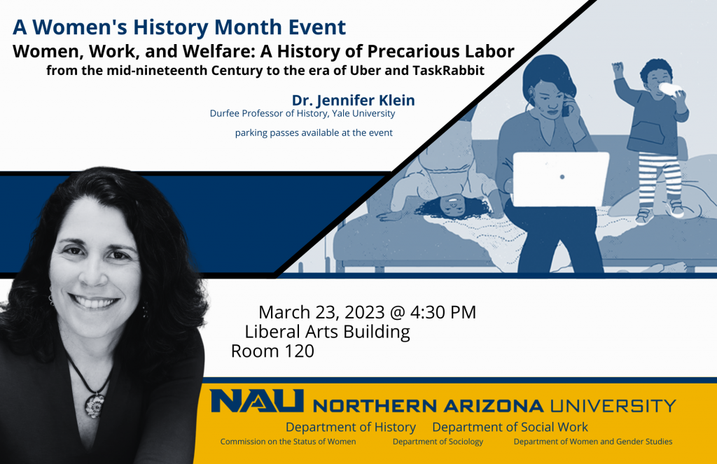 Women’s History Month Event. Let’s talk Women and Work Dr. Jennifer Klein. In honor of Women’s History Month, the Department of History is sponsoring Jennifer Klein, Durfee Professor of history at Yale University, who will speak on “Women, Work, and Welfare: A History of Gender and Precarious Labor.” This lecture is co-sponsored by the Commission on the Status of Women, the Department of Sociology, the Department of Social Work, and the Department of Women and Gender Studies. Time: 4:30 p.m. Date: March 23 Location: NAU Campus, Liberal Arts Building, Room 120. Picture of Jennifer Klein