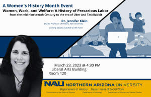 Women’s History Month Event. Let’s talk Women and Work Dr. Jennifer Klein. In honor of Women’s History Month, the Department of History is sponsoring Jennifer Klein, Durfee Professor of history at Yale University, who will speak on “Women, Work, and Welfare: A History of Gender and Precarious Labor.” This lecture is co-sponsored by the Commission on the Status of Women, the Department of Sociology, the Department of Social Work, and the Department of Women and Gender Studies. Time: 4:30 p.m. Date: March 23 Location: NAU Campus, Liberal Arts Building, Room 120. Picture of Jennifer Klein